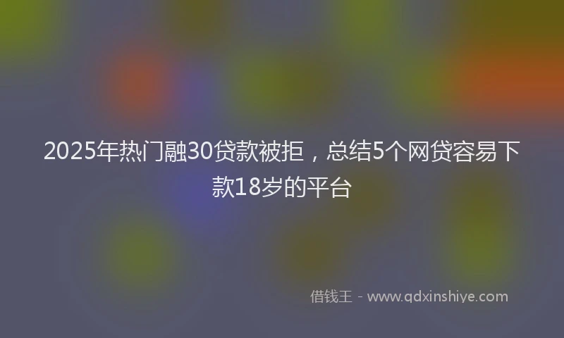 2025年热门融30贷款被拒，总结5个网贷容易下款18岁的平台