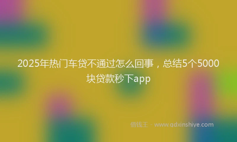 2025年热门车贷不通过怎么回事，总结5个5000块贷款秒下app