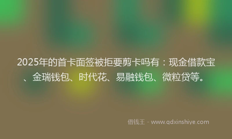 2025年的首卡面签被拒要剪卡吗有:现金借款宝、金瑞钱包、时代花、易融钱包、微粒贷等。