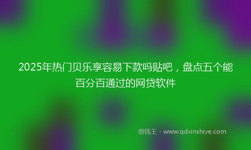2025年热门贝乐享容易下款吗贴吧,盘点五个能百分百通过的网贷软件