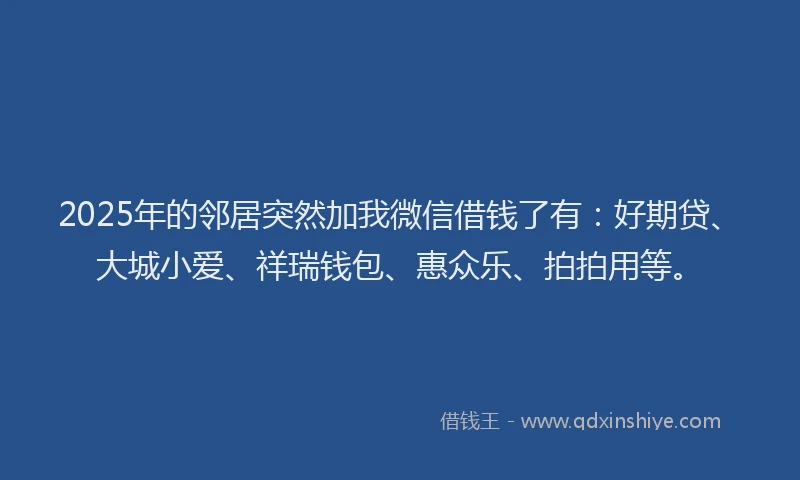 2025年的邻居突然加我微信借钱了有:好期贷、大城小爱、祥瑞钱包、惠众乐、拍拍用等。
