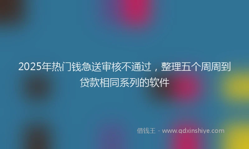2025年热门钱急送审核不通过,整理五个周周到贷款相同系列的软件