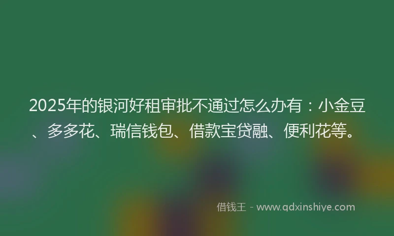 2025年的银河好租审批不通过怎么办有:小金豆、多多花、瑞信钱包、借款宝贷融、便利花等。