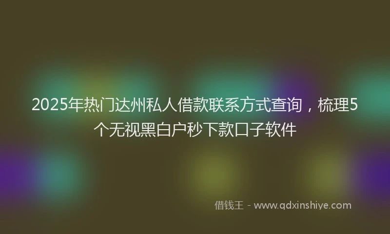 2025年热门达州私人借款联系方式查询,梳理5个无视黑白户秒下款口子软件