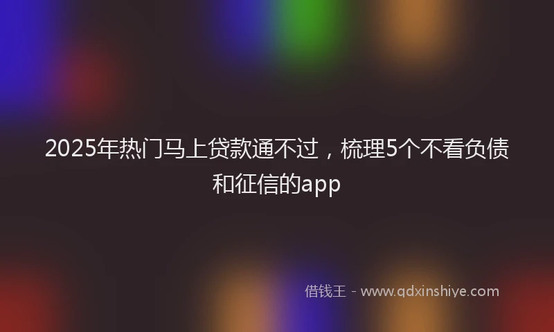 2025年热门马上贷款通不过，梳理5个不看负债和征信的app