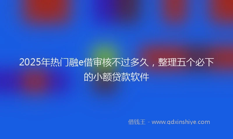 2025年热门融e借审核不过多久，整理五个必下的小额贷款软件