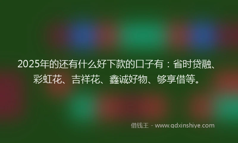 2025年的还有什么好下款的口子有：省时贷融、彩虹花、吉祥花、鑫诚好物、够享借等。