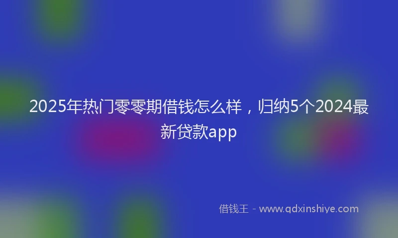 2025年热门零零期借钱怎么样，归纳5个2024最新贷款app