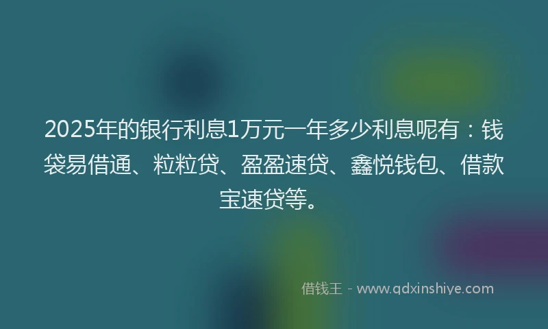 2025年的银行利息1万元一年多少利息呢有:钱袋易借通、粒粒贷、盈盈速贷、鑫悦钱包、借款宝速贷等。