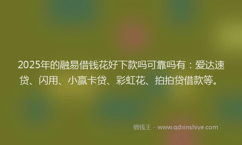 2025年的融易借钱花好下款吗可靠吗有：爱达速贷、闪用、小赢卡贷、彩虹花、拍拍贷借款等。