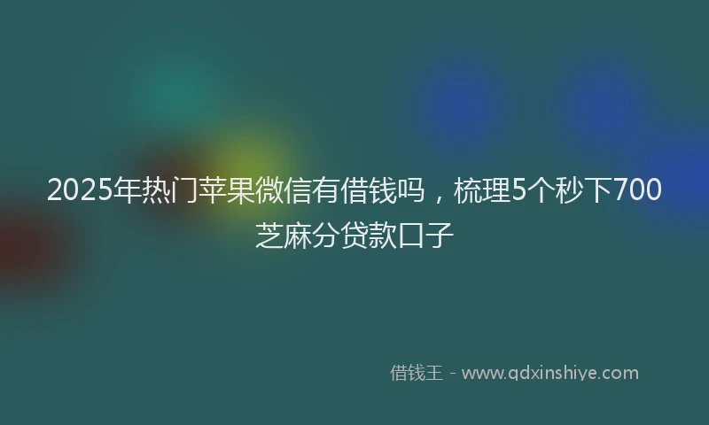 2025年热门苹果微信有借钱吗，梳理5个秒下700芝麻分贷款口子