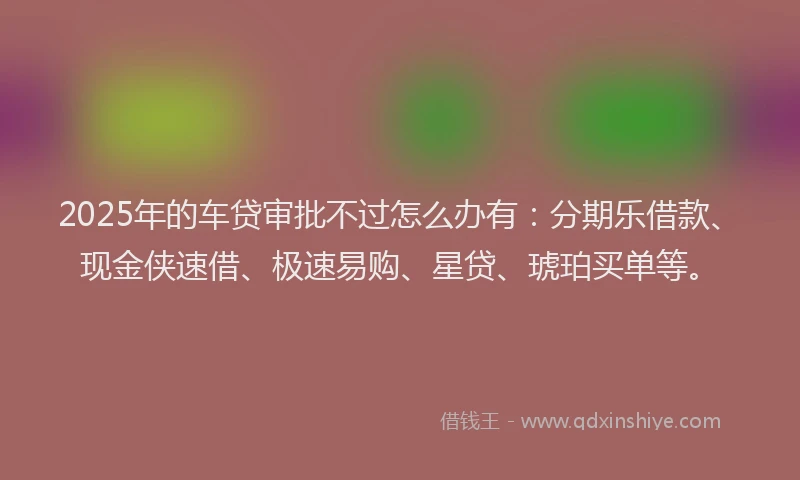 2025年的车贷审批不过怎么办有：分期乐借款、现金侠速借、极速易购、星贷、琥珀买单等。