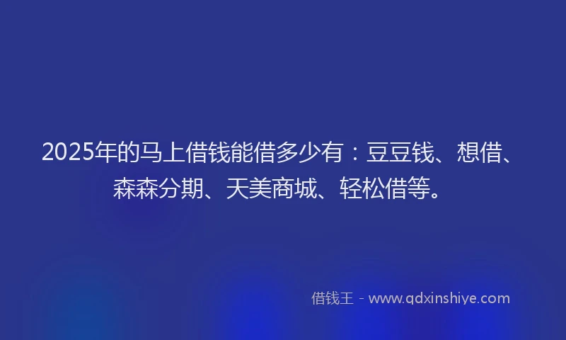 2025年的马上借钱能借多少有:豆豆钱、想借、森森分期、天美商城、轻松借等。