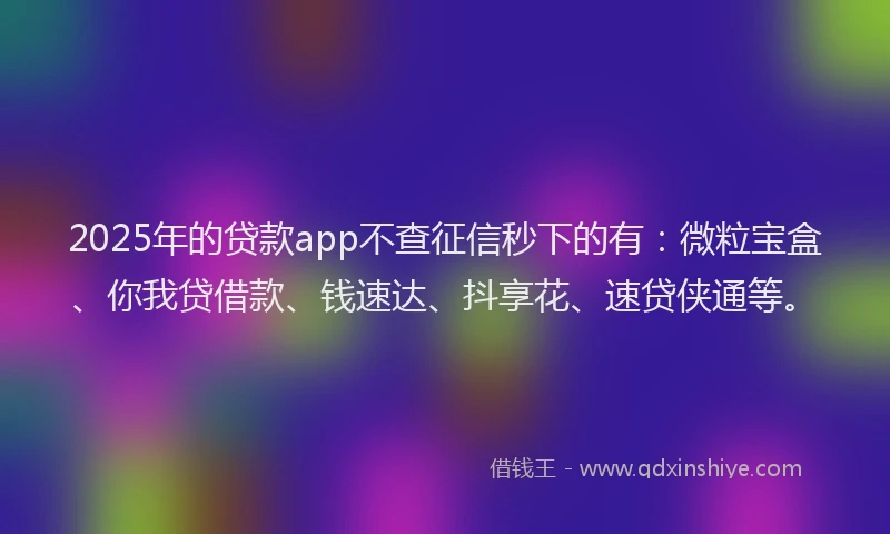 2025年的贷款app不查征信秒下的有:微粒宝盒、你我贷借款、钱速达、抖享花、速贷侠通等。