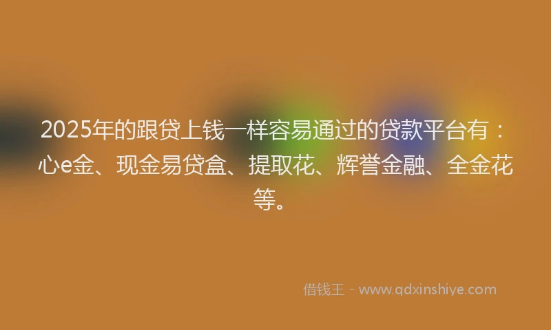 2025年的跟贷上钱一样容易通过的贷款平台有：心e金、现金易贷盒、提取花、辉誉金融、全金花等。
