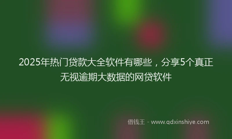 2025年热门贷款大全软件有哪些,分享5个真正无视逾期大数据的网贷软件