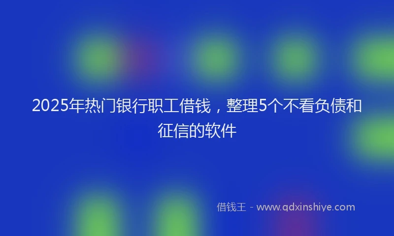 2025年热门银行职工借钱，整理5个不看负债和征信的软件