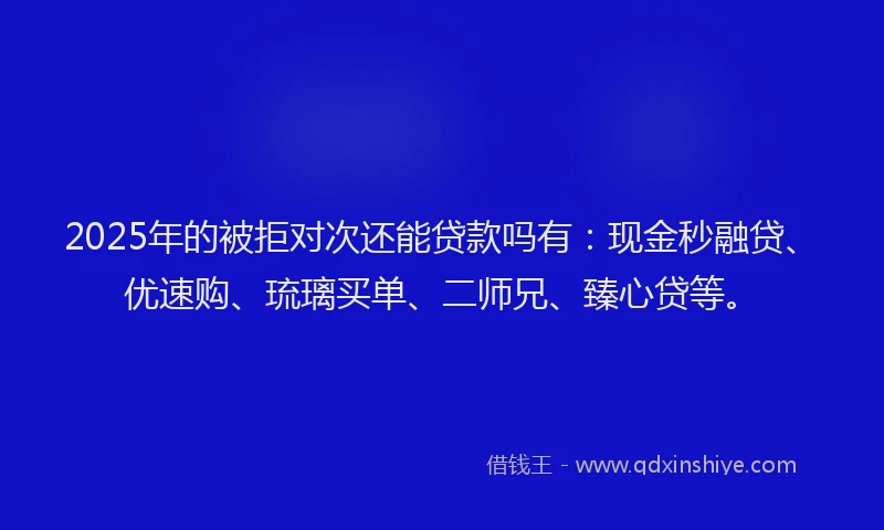 2025年的被拒对次还能贷款吗有：现金秒融贷、优速购、琉璃买单、二师兄、臻心贷等。