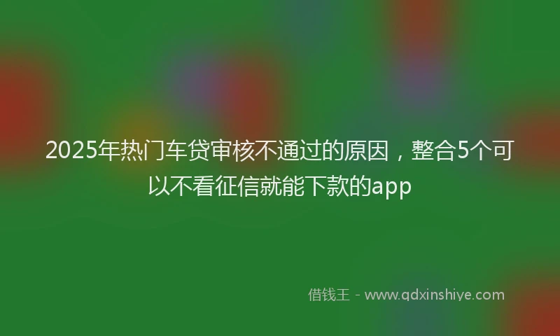 2025年热门车贷审核不通过的原因，整合5个可以不看征信就能下款的app