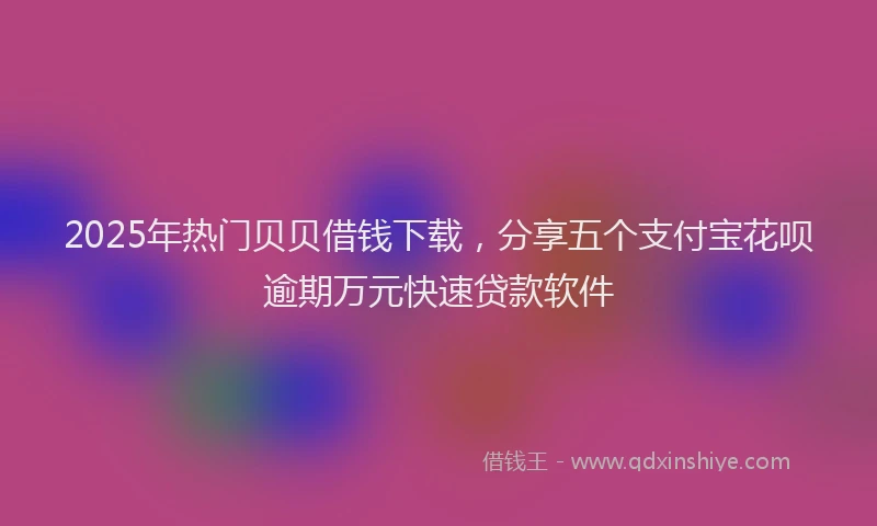 2025年热门贝贝借钱下载，分享五个支付宝花呗逾期万元快速贷款软件