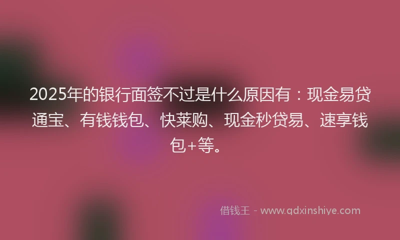2025年的银行面签不过是什么原因有：现金易贷通宝、有钱钱包、快莱购、现金秒贷易、速享钱包+等。