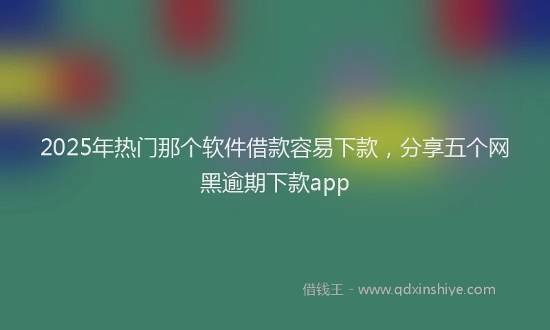 2025年热门那个软件借款容易下款，分享五个网黑逾期下款app
