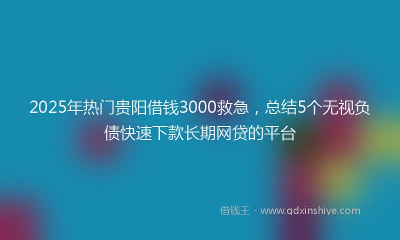 2025年热门贵阳借钱3000救急，总结5个无视负债快速下款长期网贷的平台