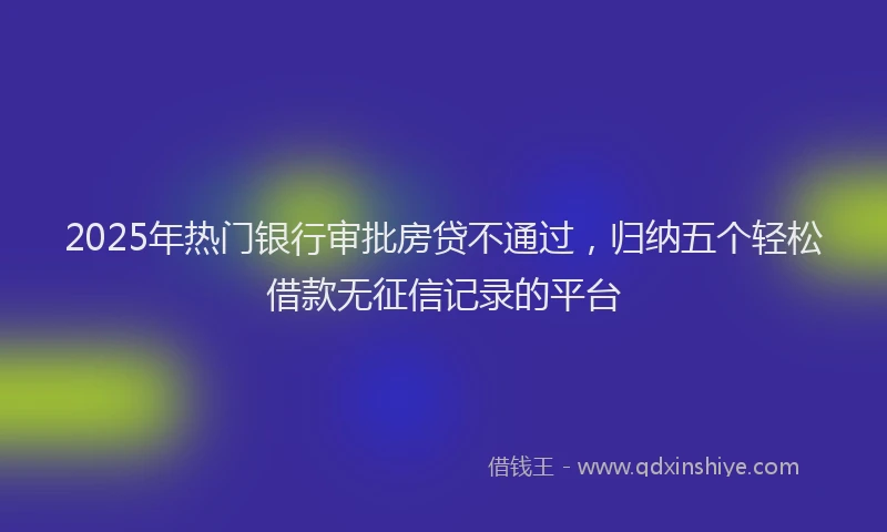 2025年热门银行审批房贷不通过，归纳五个轻松借款无征信记录的平台