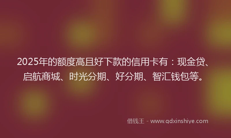 2025年的额度高且好下款的信用卡有:现金贷、启航商城、时光分期、好分期、智汇钱包等。