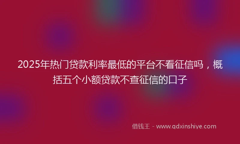 2025年热门贷款利率最低的平台不看征信吗,概括五个小额贷款不查征信的口子