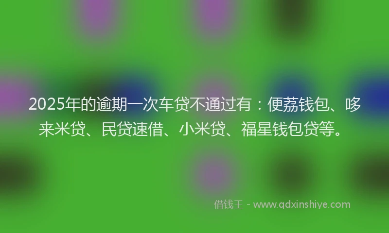 2025年的逾期一次车贷不通过有:便荔钱包、哆来米贷、民贷速借、小米贷、福星钱包贷等。