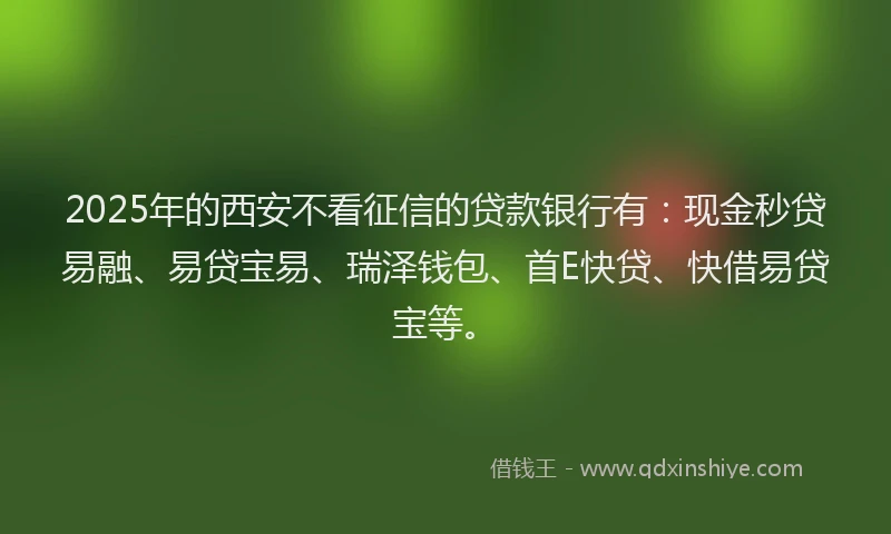2025年的西安不看征信的贷款银行有：现金秒贷易融、易贷宝易、瑞泽钱包、首E快贷、快借易贷宝等。