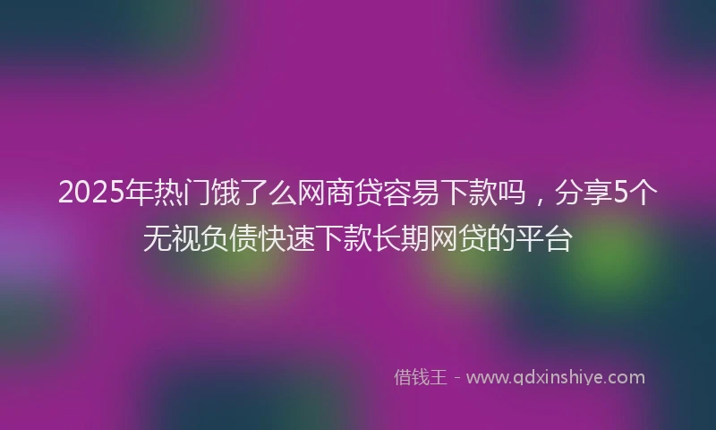 2025年热门饿了么网商贷容易下款吗，分享5个无视负债快速下款长期网贷的平台