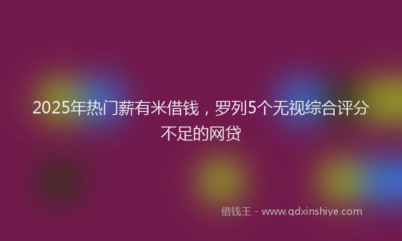 2025年热门薪有米借钱，罗列5个无视综合评分不足的网贷