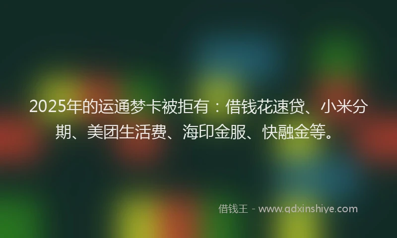 2025年的运通梦卡被拒有：借钱花速贷、小米分期、美团生活费、海印金服、快融金等。