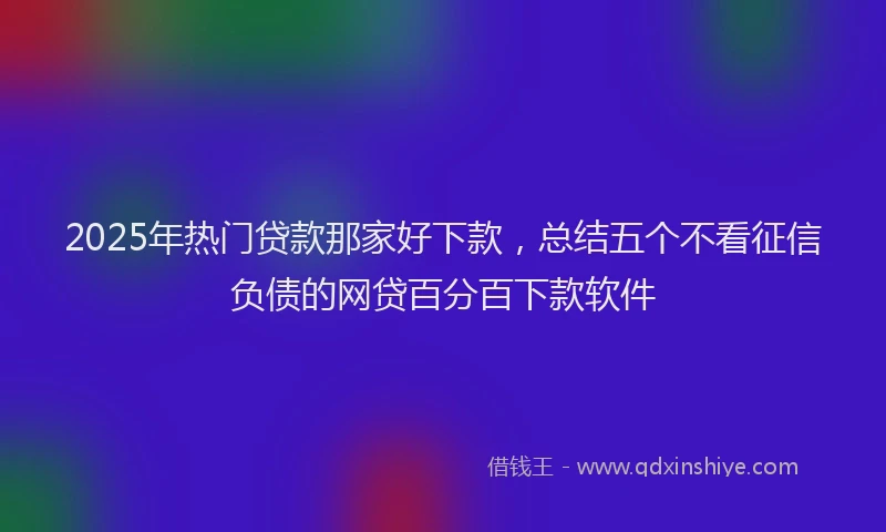 2025年热门贷款那家好下款，总结五个不看征信负债的网贷百分百下款软件