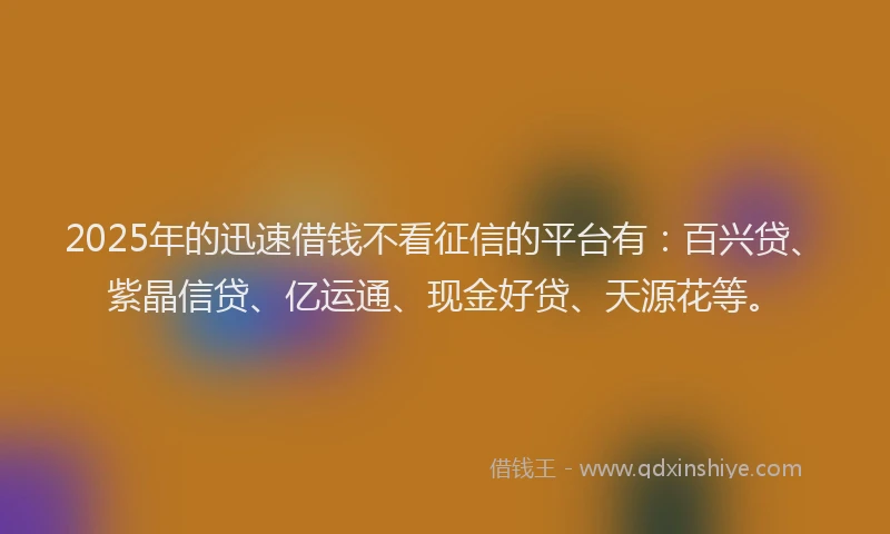 2025年的迅速借钱不看征信的平台有:百兴贷、紫晶信贷、亿运通、现金好贷、天源花等。