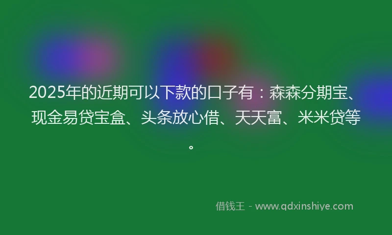 2025年的近期可以下款的口子有：森森分期宝、现金易贷宝盒、头条放心借、天天富、米米贷等。