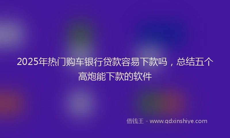 2025年热门购车银行贷款容易下款吗，总结五个高炮能下款的软件