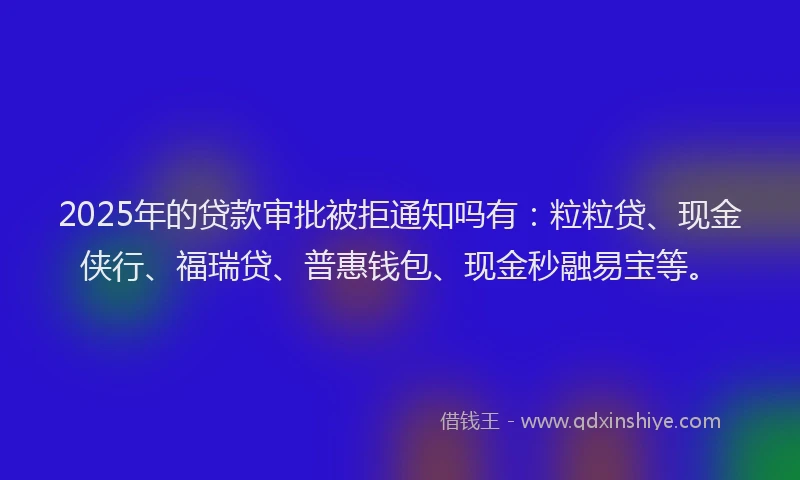 2025年的贷款审批被拒通知吗有:粒粒贷、现金侠行、福瑞贷、普惠钱包、现金秒融易宝等。
