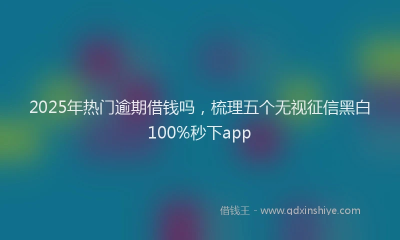 2025年热门逾期借钱吗,梳理五个无视征信黑白100%秒下app