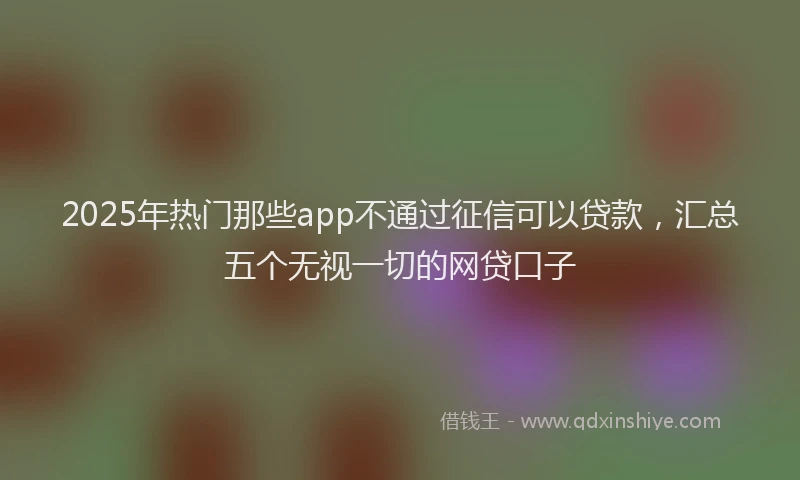 2025年热门那些app不通过征信可以贷款，汇总五个无视一切的网贷口子