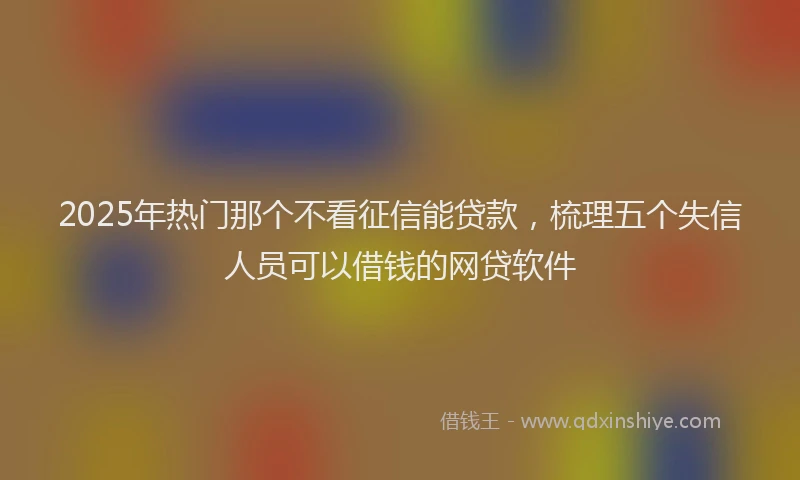 2025年热门那个不看征信能贷款，梳理五个失信人员可以借钱的网贷软件