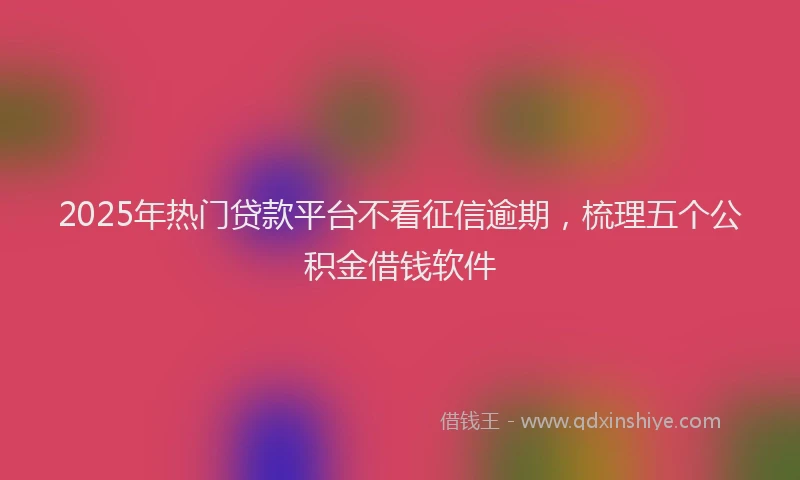 2025年热门贷款平台不看征信逾期,梳理五个公积金借钱软件