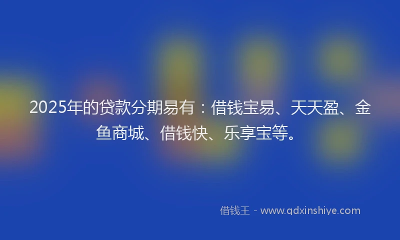 2025年的贷款分期易有:借钱宝易、天天盈、金鱼商城、借钱快、乐享宝等。