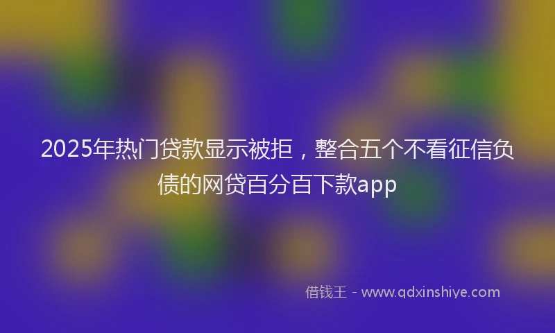 2025年热门贷款显示被拒,整合五个不看征信负债的网贷百分百下款app