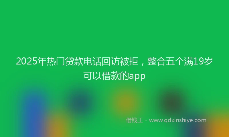 2025年热门贷款电话回访被拒,整合五个满19岁可以借款的app