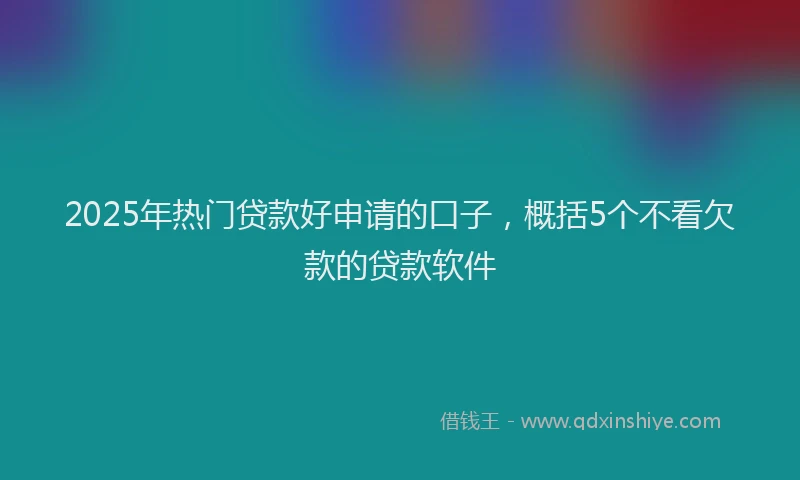 2025年热门贷款好申请的口子,概括5个不看欠款的贷款软件