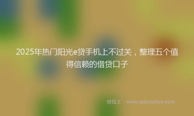 2025年热门阳光e贷手机上不过关，整理五个值得信赖的借贷口子