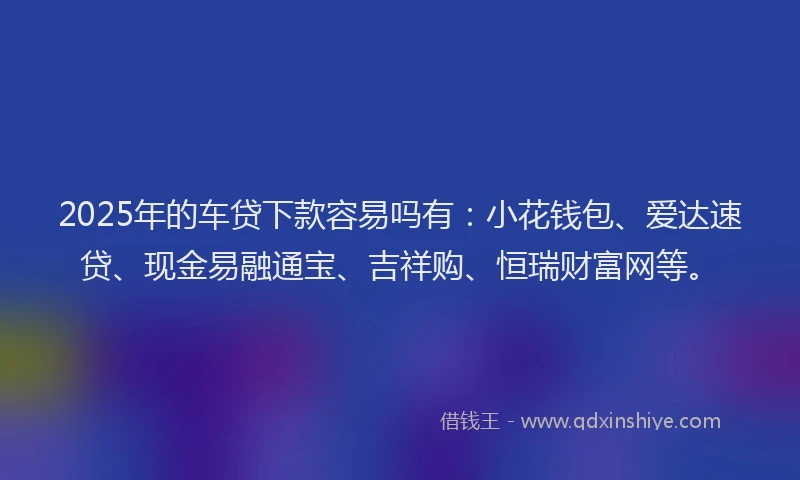 2025年的车贷下款容易吗有:小花钱包、爱达速贷、现金易融通宝、吉祥购、恒瑞财富网等。